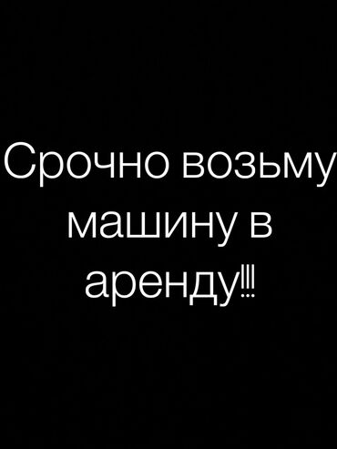 Аренда транспорта: Возьму машины в аренды 
Тел: 
Ахунбаева 2/3в
